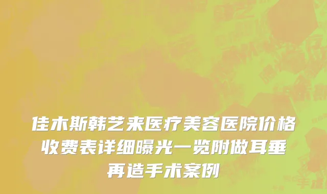 佳木斯韩艺来医疗美容医院价格收费表详细曝光一览附做耳垂再造手术案例