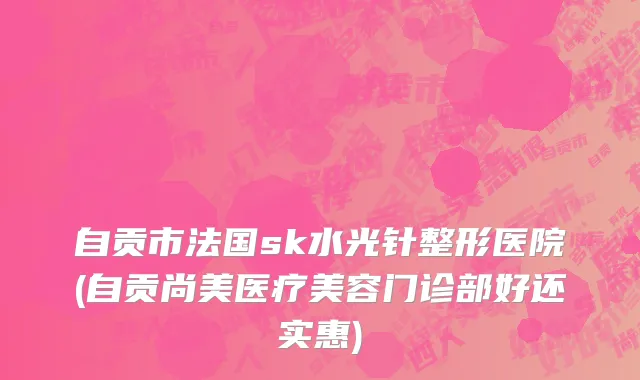 自贡市法国sk水光针整形医院(自贡尚美医疗美容门诊部好还实惠)