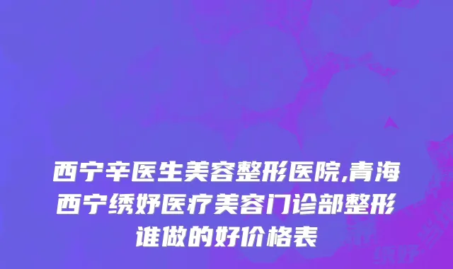 西宁辛医生美容整形医院,青海西宁绣妤医疗美容门诊部整形谁做的好价格表