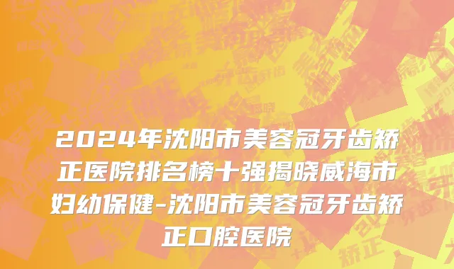 2024年沈阳市美容冠牙齿矫正医院排名榜十强揭晓威海市妇幼保健-沈阳市美容冠牙齿矫正口腔医院