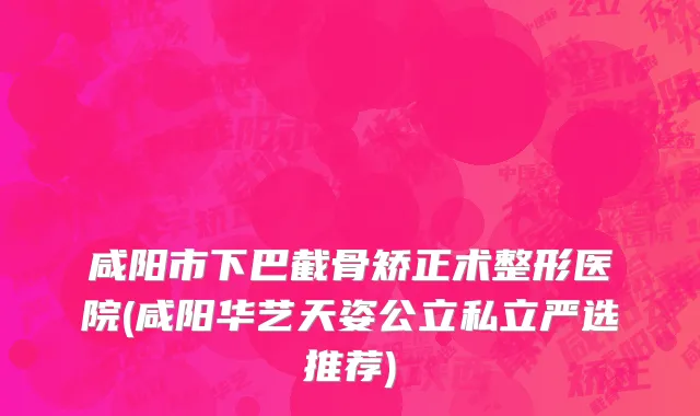 咸阳市下巴截骨矫正术整形医院(咸阳华艺天姿公立私立严选推荐)