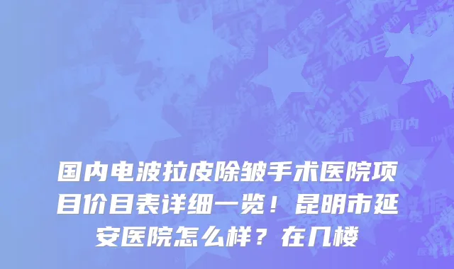 国内电波拉皮除皱手术医院项目价目表详细一览!昆明市延安医院怎么样?在几楼