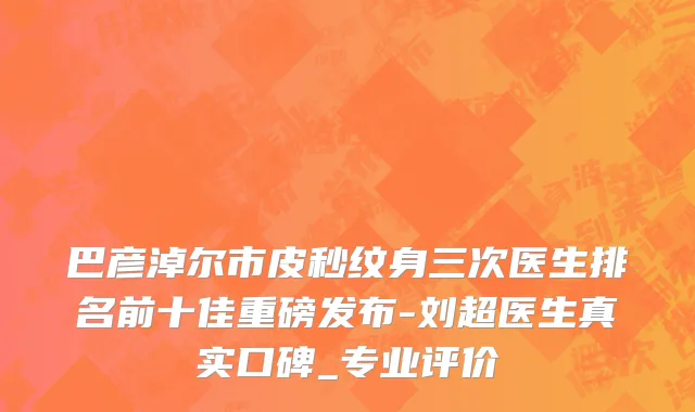 巴彦淖尔市皮秒纹身三次医生排名前十佳重磅发布-刘超医生真实口碑_专业评价
