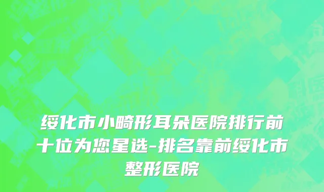 绥化市小畸形耳朵医院排行前十位为您星选-排名靠前绥化市整形医院