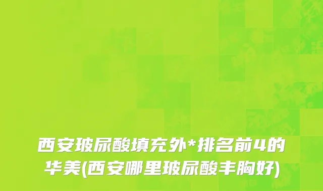 西安玻尿酸填充外*排名前4的华美(西安哪里玻尿酸丰胸好)