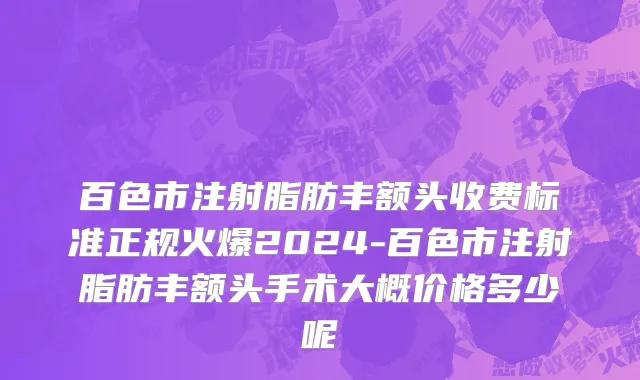 百色市注射脂肪丰额头收费标准正规火爆2024-百色市注射脂肪丰额头手术大概价格多少呢