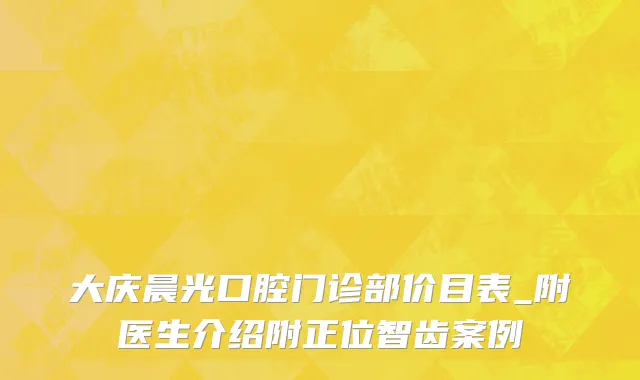 大庆晨光口腔门诊部价目表_附医生介绍附正位智齿案例