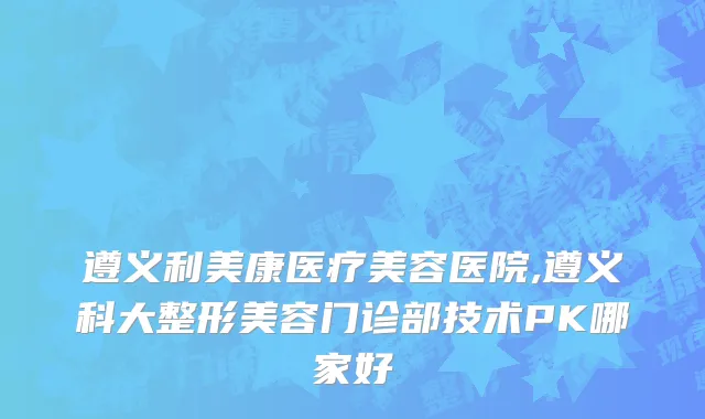 遵义利美康医疗美容医院,遵义科大整形美容门诊部技术PK哪家好