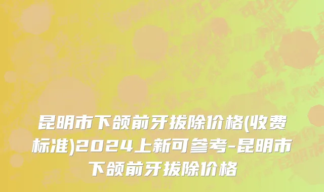 昆明市下颌前牙拔除价格(收费标准)2024上新可参考-昆明市下颌前牙拔除价格