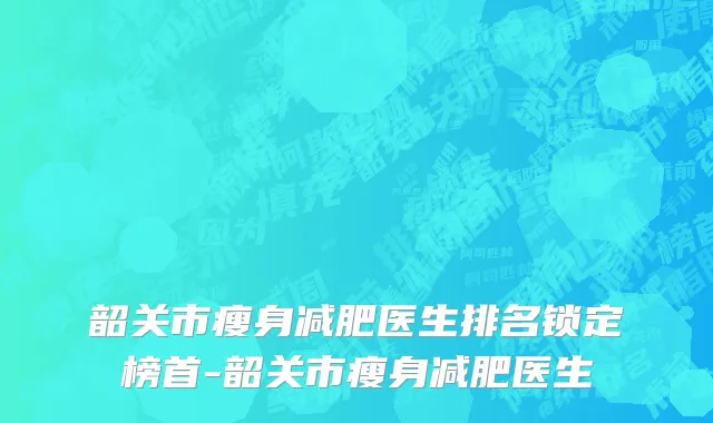 韶关市瘦身减肥医生排名锁定榜首-韶关市瘦身减肥医生