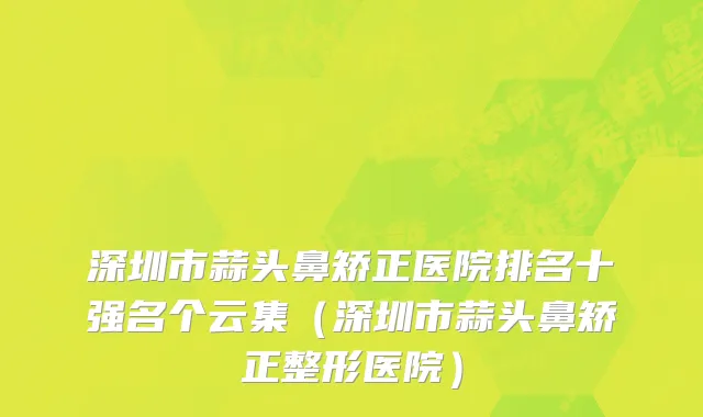深圳市蒜头鼻矫正医院排名十强名个云集（深圳市蒜头鼻矫正整形医院）