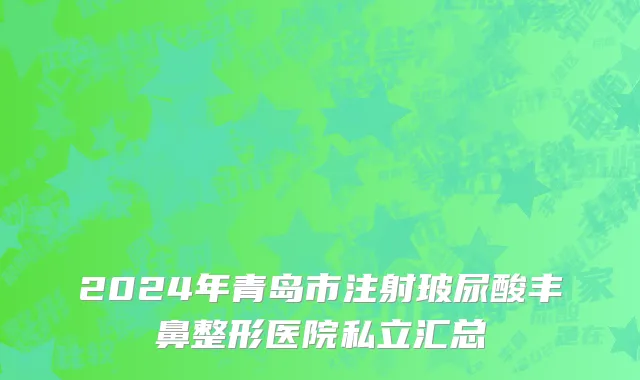 2024年青岛市注射玻尿酸丰鼻整形医院私立汇总