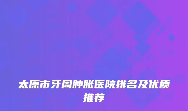 太原市牙周肿胀医院排名及优质推荐