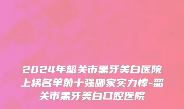 2024年韶关市黑牙美白医院上榜名单前十强哪家实力棒-韶关市黑牙美白口腔医院