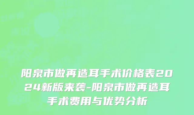 阳泉市做再造耳手术价格表2024新版来袭-阳泉市做再造耳手术费用与优势分析