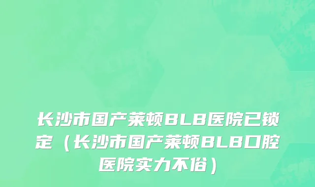 长沙市国产莱顿BLB医院已锁定（长沙市国产莱顿BLB口腔医院实力不俗）