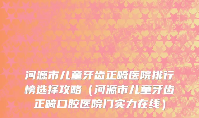 河源市儿童牙齿正畸医院排行榜选择攻略（河源市儿童牙齿正畸口腔医院门实力在线）