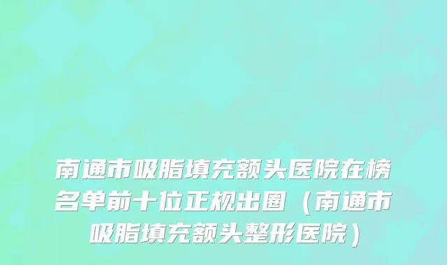南通市吸脂填充额头医院在榜名单前十位正规出圈（南通市吸脂填充额头整形医院）