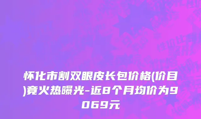 怀化市割双眼皮长包价格(价目)竟火热曝光-近8个月均价为9069元