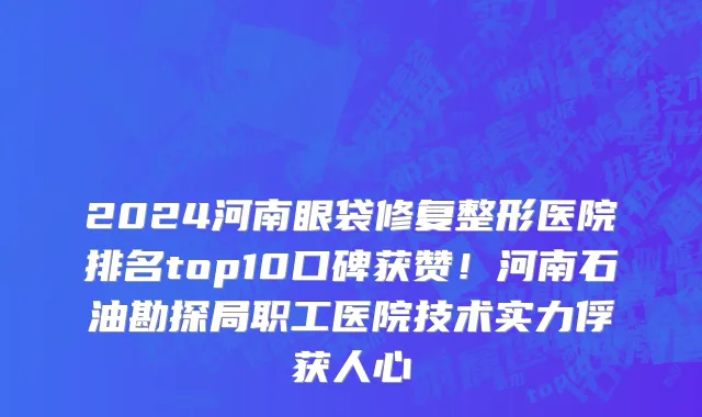2024河南眼袋修复整形医院排名top10口碑获赞!河南石油勘探局职工医院技术实力俘获人心