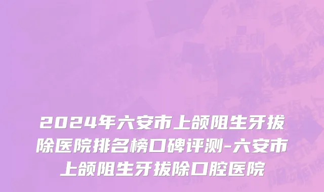 2024年六安市上颌阻生牙拔除医院排名榜口碑评测-六安市上颌阻生牙拔除口腔医院
