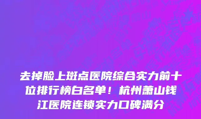 去掉脸上斑点医院综合实力前十位排行榜白名单!杭州萧山钱江医院连锁实力口碑满分