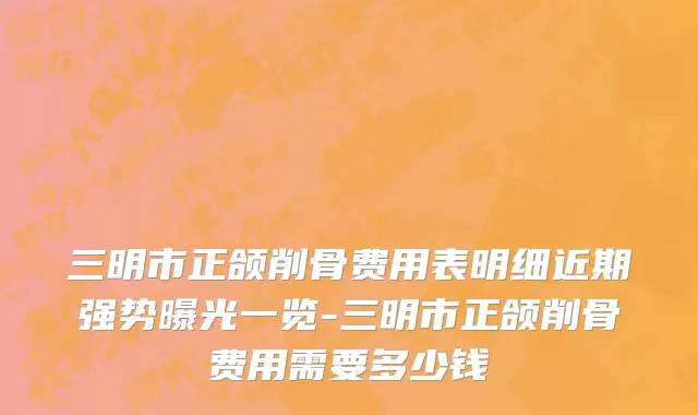 三明市正颌削骨费用表明细近期强势曝光一览-三明市正颌削骨费用需要多少钱