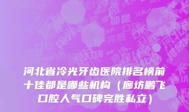 河北省冷光牙齿医院排名榜前十佳都是哪些机构（廊坊鹏飞口腔人气口碑完胜私立）