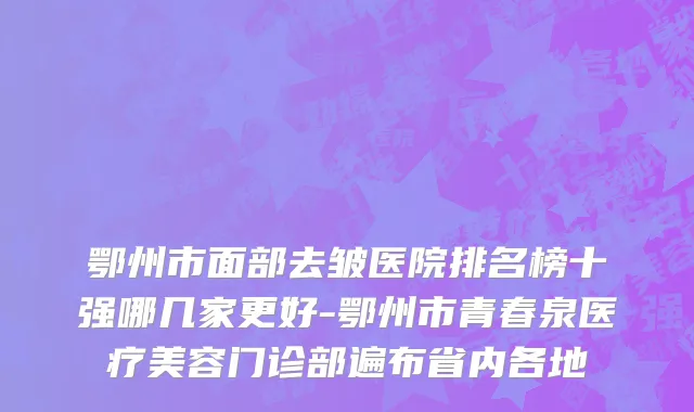 鄂州市面部去皱医院排名榜十强哪几家更好-鄂州市青春泉医疗美容门诊部遍布省内各地