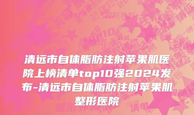 清远市自体脂肪注射苹果肌医院上榜清单top10强2024发布-清远市自体脂肪注射苹果肌整形医院