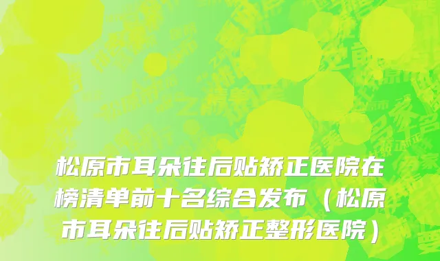 松原市耳朵往后贴矫正医院在榜清单前十名综合发布（松原市耳朵往后贴矫正整形医院）