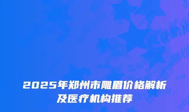2025年郑州市雕眉价格解析及医疗机构推荐