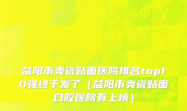 益阳市类瓷贴面医院排名top10强终于发了（益阳市类瓷贴面口腔医院有上榜）