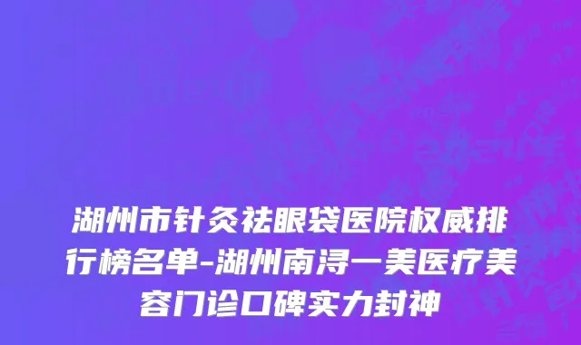 湖州市针灸祛眼袋医院权威排行榜名单-湖州南浔一美医疗美容门诊口碑实力封神
