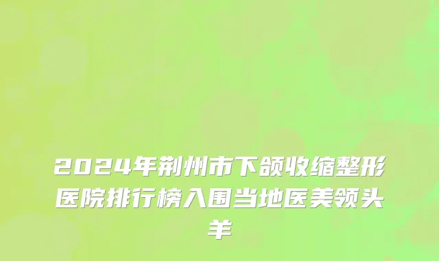2024年荆州市下颌收缩整形医院排行榜入围当地医美领头羊