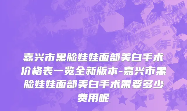 嘉兴市黑脸娃娃面部美白手术价格表一览全新版本-嘉兴市黑脸娃娃面部美白手术需要多少费用呢