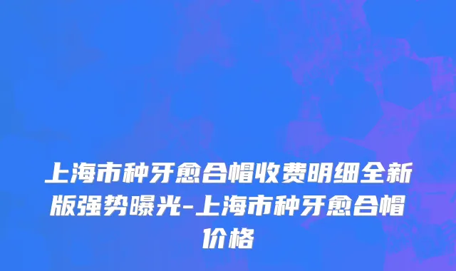上海市种牙愈合帽收费明细全新版强势曝光-上海市种牙愈合帽价格