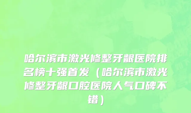 哈尔滨市激光修整牙龈医院排名榜十强首发（哈尔滨市激光修整牙龈口腔医院人气口碑不错）