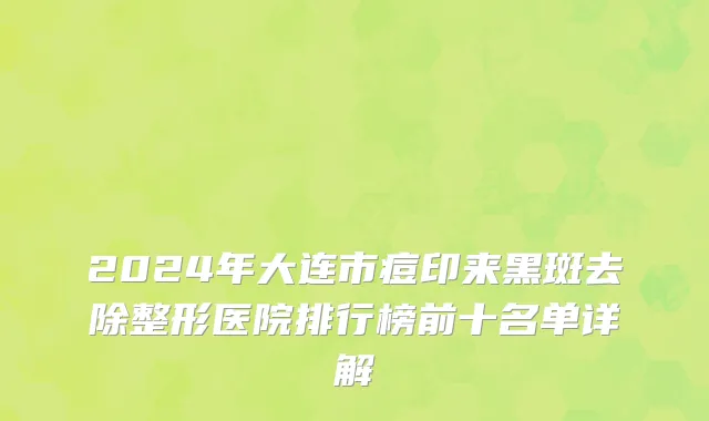 2024年大连市痘印来黑斑去除整形医院排行榜前十名单详解