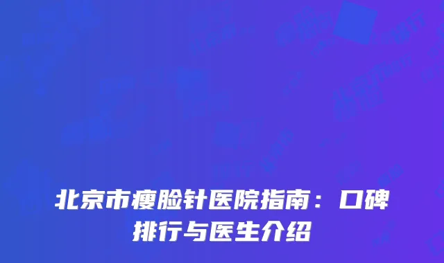 北京市瘦脸针医院指南：口碑排行与医生介绍