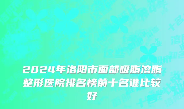 2024年洛阳市面部吸脂溶脂整形医院排名榜前十名谁比较好
