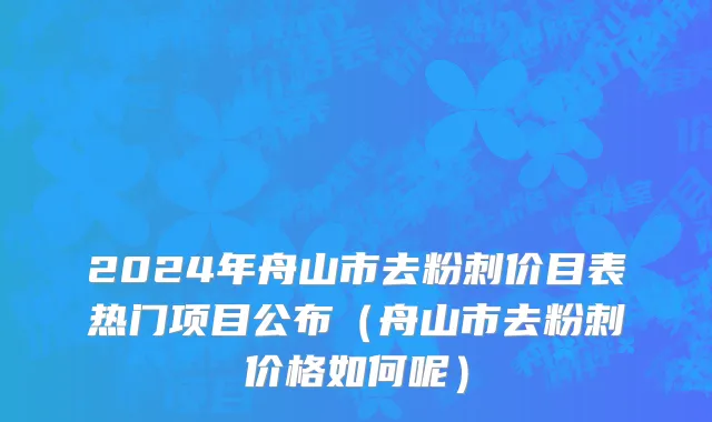 2024年舟山市去粉刺价目表热门项目公布（舟山市去粉刺价格如何呢）