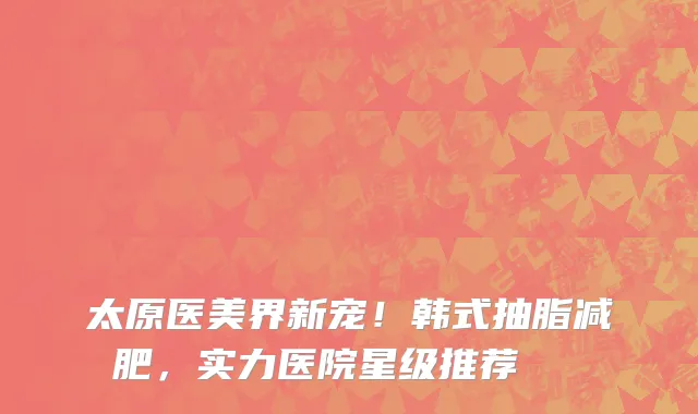 太原医美界新宠！韩式抽脂减肥，实力医院星级推荐🌟