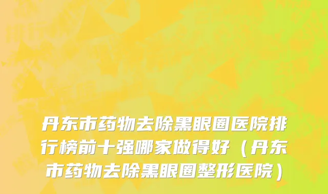 丹东市药物去除黑眼圈医院排行榜前十强哪家做得好（丹东市药物去除黑眼圈整形医院）