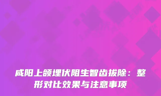 咸阳上颌埋伏阻生智齿拔除：整形对比效果与注意事项