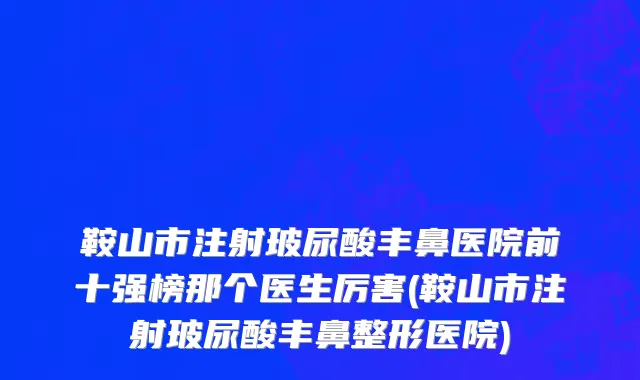鞍山市注射玻尿酸丰鼻医院前十强榜那个医生厉害(鞍山市注射玻尿酸丰鼻整形医院)