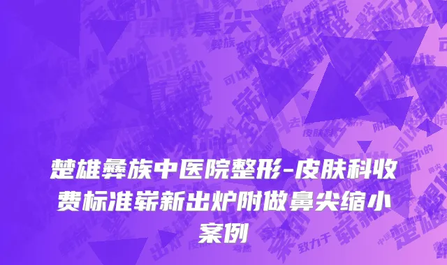 楚雄彝族中医院整形-皮肤科收费标准崭新出炉附做鼻尖缩小案例