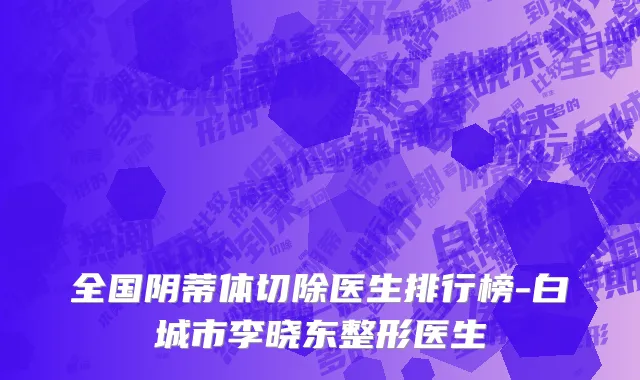 全国阴蒂体切除医生排行榜-白城市李晓东整形医生