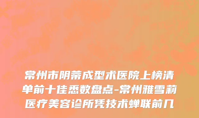 常州市阴蒂成型术医院上榜清单前十佳悉数盘点-常州雅雪莉医疗美容诊所凭技术蝉联前几