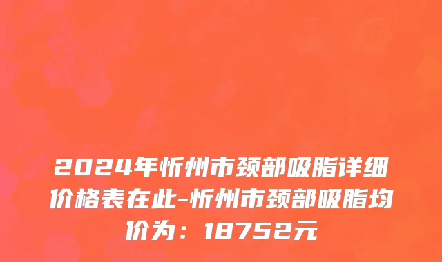 2024年忻州市颈部吸脂详细价格表在此-忻州市颈部吸脂均价为：18752元